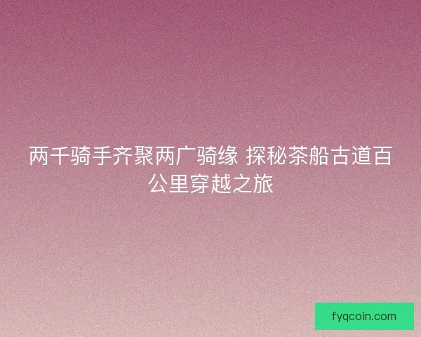 两千骑手齐聚两广骑缘 探秘茶船古道百公里穿越之旅