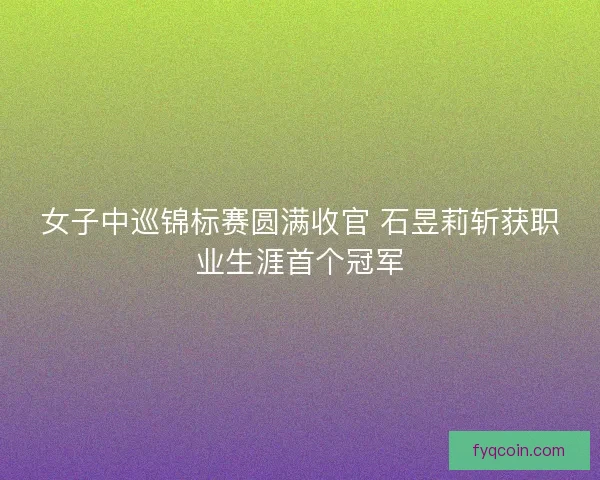 女子中巡锦标赛圆满收官 石昱莉斩获职业生涯首个冠军